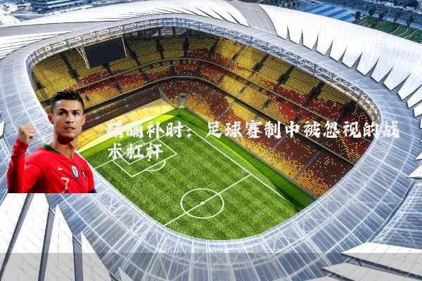 精确补时:足球赛制中被忽视的战术杠杆